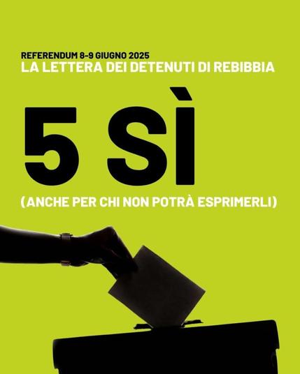 L'immagine mostra una mano che sta inserendo una scheda elettorale in un'urna. Lo sfondo è di colore verde chiaro. In cima all'immagine c'è scritto "REFERENDUM 8-9 GIUGNO 2025" e "LA LETTERA DEI DETENUTI DI REBIBBIA". Al centro c'è un grande "5 SÌ" con sotto scritto "(ANCHE PER CHI NON POTRÀ ESPRIMERLI)". L'immagine è un manifesto che promuove il voto "Sì" in un referendum.

Descrizione generata con AI