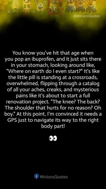 You know you've hit that age when you pop an ibuprofen, and it just sits there in your stomach, looking around like, "Where on earth do | even start?" It's like the little pill is standing at a crossroads, overwhelmed, flipping through a catalog of all your aches, creaks, and mysterious pains like it's about to start a full renovation project. "The knee? The back? The shoulder that hurts for no reason? Oh boy." At this point, I'm convinced it needs a GPS just to navigate its way to the right body part!

# MinionsQuotes