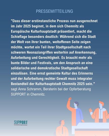 "Dass dieser erstinstanzliche Prozess nun ausgerechnet im Jahr 2025 beginnt, in dem sich Chemnitz als Europäische Kulturhauptstadt präsentiert, macht die Schieflage besonders deutlich: Während sich die Stadt der Welt von ihrer bunten, weltoffenen Seite zeigen möchte, wartet ein Teil ihrer Stadtgesellschaft nach schweren Neonaziangriffen weiterhin auf Anerkennung, Aufarbeitung und Gerechtigkeit. Es braucht mehr als bunte Bilder und Festivals, um den Anspruch an eine solidarische und demokratische Stadtgesellschaft einzulösen. Eine ernst gemeinte Kultur des Erinnerns und der Aufarbeitung rechter Gewalt muss integraler Bestandteil der Kulturhauptstadt Chemnitz 2025 sein." sagt Anna Schramm, Beraterin bei der Opferberatung SUPPORT in Chemnitz.
Logo SUPPORT Für Betroffene Rechter Gewalt