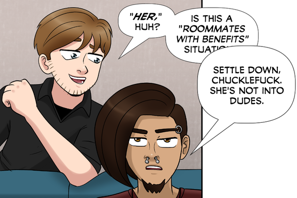 Nate (teasing Steve): "Her," huh? Is this a "roommates with benefits" situa--
Steve: Settle down chucklefuck, she's not into dudes.