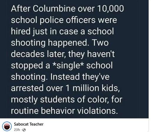 After Columbine over 10,000 school police officers were hired just in case a school shooting happened. Two decades later, they haven't stopped a *single* school shooting. Instead they've arrested over 1 million kids, mostly students of color, for routine behavior violations. 

Posted by Sabocat Teacher