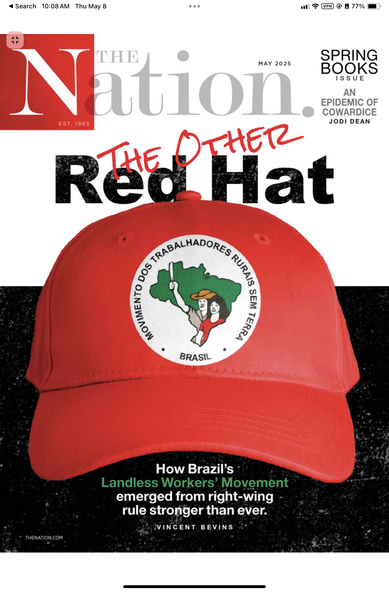photo of the print magazine cover of The Nation, with the title reading “The Other Red Hat” (The Other is in a hand-written evoking typeface in red and Red Hat is in a boring black sans serif type). Subtitle “How Brazil's
Landless Workers' Movement emerged from right-wing rule stronger than ever” by Vincent Bevins. It features a cut out photo of the MST hat with the circular emblem featuring the shape of Brazil and two rural workers, the man with cowboy hat holding a machete up in defiance.