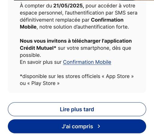 À compter du 21/05/2025, pour accéder à votre espace personnel, l’authentification par SMS sera définitivement remplacée par Confirmation Mobile, notre solution d’authentification forte.

Nous vous invitons à télécharger l'application Crédit Mutuel* sur votre smartphone, dès que possible.

En savoir plus sur Confirmation Mobile

*disponible sur les stores officiels « App Store » ou « Play Store »


et 2 boutons :
lire plus tard
j'ai compris