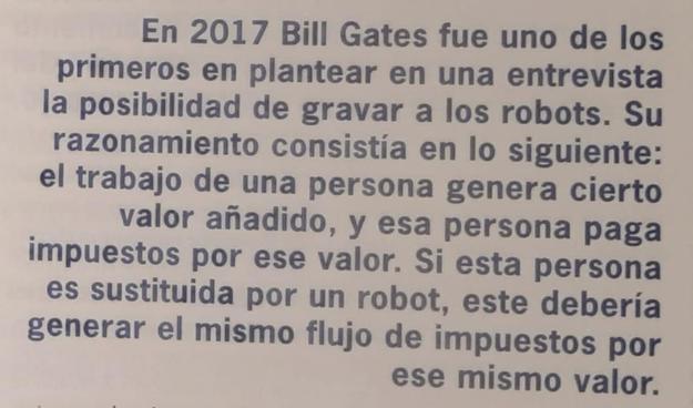 En 2017 Bill Gates fue uno de los primeros en plantear en una entrevista la posibilidad de gravar a los robots. Su razonamiento consistía en lo siguiente: el trabajo de una persona genera cierto valor añadido, y esa persona paga impuestos por ese valor. Si esta persona es sustituida por un robot, este debería generar el mismo flujo de impuestos por ese mismo valor