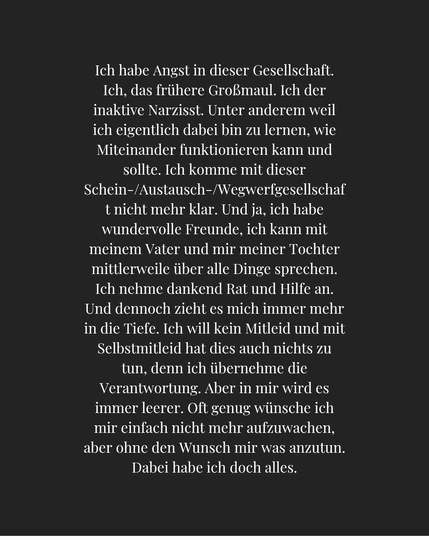 Ich habe Angst in dieser Gesellschaft. Ich, das frühere Großmaul. Ich der inaktive Narzisst. Unter anderem weil ich eigentlich dabei bin zu lernen, wie Miteinander funktionieren kann und sollte. Ich komme mit dieser Schein-/Austausch-/Wegwerfgesellschaft nicht mehr klar. Und ja, ich habe wundervolle Freunde, ich kann mit meinem Vater und mir meiner Tochter mittlerweile über alle Dinge sprechen. Ich nehme dankend Rat und Hilfe an. Und dennoch zieht es mich immer mehr in die Tiefe. Ich will kein Mitleid und mit Selbstmitleid hat dies auch nichts zu tun, denn ich übernehme die Verantwortung. Aber in mir wird es immer leerer. Oft genug wünsche ich mir einfach nicht mehr aufzuwachen, aber ohne den Wunsch mir was anzutun. Dabei habe ich doch alles.