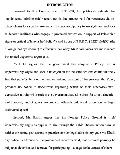 Pursuant to this Court's order…the petitioner submits this supplemental briefing solely regarding his due process void-for-vagueness claims. These claims focus on the government's announced policy to arrest, detain, & seek to deport noncitizens who engage in protected expression in support of Palestinian rights or critical of Israel (the "Policy"), & its use of 8 U.S.C. 8 1227(a)(4)(C) (the "Foreign Policy Ground) to effectuate the Policy. Mr. Khalil raises two independent but related vagueness arguments. First, he argues that the government has adopted a Policy that is impermissibly vague & should be enjoined for the same reasons courts routinely find that policies, both written & unwritten, run afoul of due process: this Policy provides no notice to noncitizens regarding which of their otherwise-lawful expressive activity will result in the government targeting them for arrest, detention & removal, and it gives government officials unfettered discretion to target disfavored speech. Second, Mr. Khalil argues that the Foreign Policy Ground is itself impermissibly vague as applied to him through the Rubio Determination because neither the statue, past executive practice, nor the legislative history gave Mr. Khalil any notice, in advance of the government's enforcement, that he could possibly be subject to detention & removal for participating -alongside thousands of others