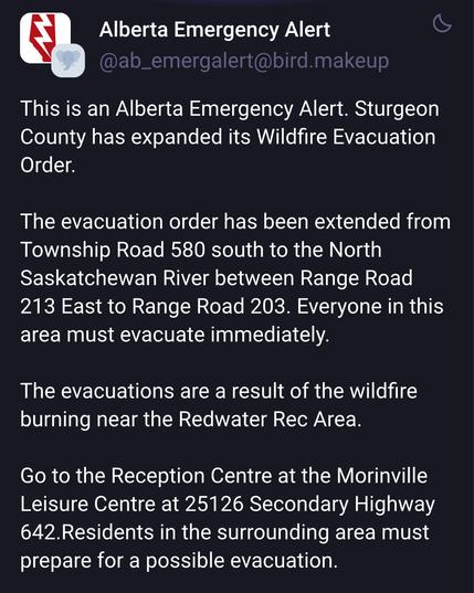 This is an Alberta Emergency Alert. Sturgeon
County has expanded its Wildfire Evacuation
Order.

The evacuation order has been extended from
Township Road 580 south to the North
Saskatchewan River between Range Road
213 East to Range Road 203. Everyone in this
area must evacuate immediately.

The evacuations are a result of the wildfire
burning near the Redwater Rec Area.

Go to the Reception Centre at the Morinville
Leisure Centre at 25126 Secondary Highway
642.Residents in the surrounding area must
prepare for a possible evacuation.