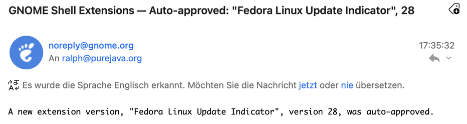 GNOME Shell Extensions - Auto-approved: "Fedora Linux Update Indicator", 28
noreply@gnome.org
An ralph@purejava.org
A Es wurde die Sprache Englisch erkannt. Möchten Sie die Nachricht jetzt oder nie übersetzen.
A new extension version, "Fedora Linux Update Indicator", version 28, was auto-approved.