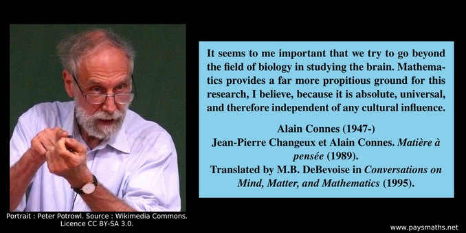 Photographic portrait of Alain Connes, and a quote : "It seems to me important that we try to go beyond the field of biology in studying the brain. Mathematics provides a far more propitious ground for this research, I believe, because it is absolute, universal,  and therefore independent of any cultural influence."