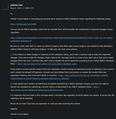 DMCA takedown notice email from Github. The email reads:

Hi,

GitHub Trust & Safety is contacting you because we've received a DMCA takedown notice regarding the following content:

https://github.com/jglim/ODB

You can see the DMCA takedown notice that we received here, which includes the complainant's requested changes to your repository:

https://enterprise.githubsupport.com/attachments/token/QwhnHNh2lUdg2ww2us09CuCFD/?name=2025-05-08-softing-automotive-electronic.rtf

We want to make clear that it is never our desire or goal to take down open source projects, but instead to help developers address DMCA concerns with their projects. To that end, you have some options:

1. If you choose to make changes in response to this takedown notice, you'll have 1 business day to make the requested changes. Once you've made the changes, please reply to this message and let us know. If you don't tell us that you've made changes within the next 1 business day, we'll need to disable the entire repository according to our GitHub DMCA Takedown Policy - https://docs.github.com/en/github/site-policy/dmca-takedown-policy

(truncated)