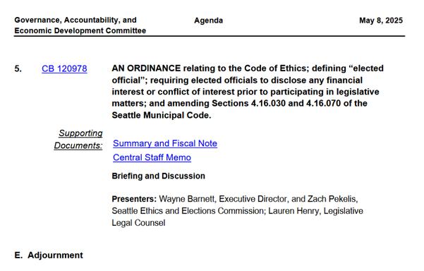 Screenshot of the agenda for the Governance, Accountability, and Economic Development Committee showing CB 120978 as the 5th and last item on the agenda. 


AN ORDINANCE relating to the Code of Ethics; defining “elected
official”; requiring elected officials to disclose any financial
interest or conflict of interest prior to participating in legislative
matters; and amending Sections 4.16.030 and 4.16.070 of the
Seattle Municipal Code.
CB 1209785.
Supporting
Documents: Summary and Fiscal Note
Central Staff Memo
Briefing and Discussion
Presenters: Wayne Barnett, Executive Director, and Zach Pekelis,
Seattle Ethics and Elections Commission; Lauren Henry, Legislative
Legal Counsel
