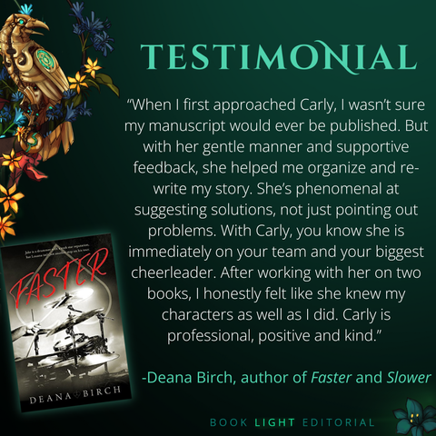 Solid dark green background. Turquoise texts on the top that says, “Testimonials.” On the bottom right corner, the company name, “Book Light Editorial” is there in green font next to a dark jade colored flower. On the left side of the graphic, there is a golden raven sitting on a branch that is covered in flowers. The main text reads, “When I first approached Carly, I wasn’t sure my manuscript would ever be published. But with her gentle manner and supportive feedback, she helped me organize and re-write my story. She’s phenomenal at suggesting solutions, not just pointing out problems. With Carly, you know she is immediately on your team and your biggest cheerleader. After working with her on two books, I honestly felt like she knew my characters as well as I did. Carly is professional, positive and kind.” -Deana Birch, author of Faster and Slower”