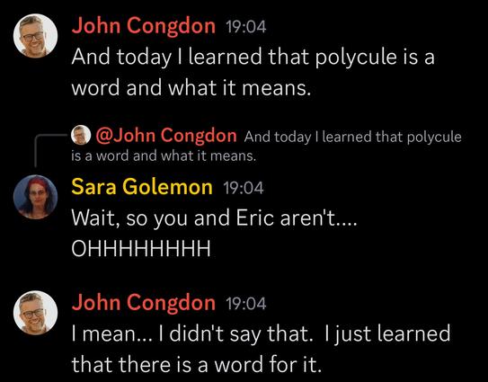 Conversation with John Congdon where he discovers the meaning of a word:

John: And today I learned that polcule is a word and what it means.

Sara: Wait, so you and Eric aren't..... oooohhhhh

John: I mean, I didn't say that. I just learned that there is a word for it.