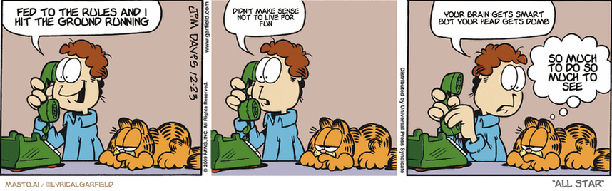Original Garfield comic from December 23, 2009
Text replaced with lyrics from: All Star

Transcript:
• Fed To The Rules And I Hit The Ground Running
• Didn't Make Sense Not To Live For Fun
• Your Brain Gets Smart But Your Head Gets Dumb
• So Much To Do So Much To See


--------------
Original Text:
• Garfield:  Merry Christmas, mom! How is everyone?  Oh...that's too bad.  The rooster has strep throat.
• Garfield:  Chicken soup is good for that.