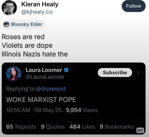 Kieran Healy

@kjhealy.co

Follow

Bluesky Elder

Roses are red

Violets are dope

Illinois Nazis hate the

Laura Loomer

@LauraLoomer

Subscribe

Replying to @drprevost

WOKE MARXIST POPE

10:56 AM

08 May 25.

9,954 Views

65 Reposts

9 Quotes

484 Likes

9 Bookmarks