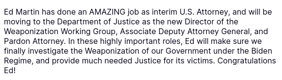 Another secretion of DementiaDon that reads:
"Ed Martin has done an AMAZING job as interim U.S. Attorney, and will be moving to the Department of Justice as the new Director of the Weaponization Working Group, Associate Deputy Attorney General, and Pardon Attorney. In these highly important roles, Ed will make sure we finally investigate the Weaponization of our Government under the Biden Regime, and provide much needed Justice for its victims. Congratulations Ed!"
source: https://truthsocial.com/@realDonaldTrump/posts/114474760680232575