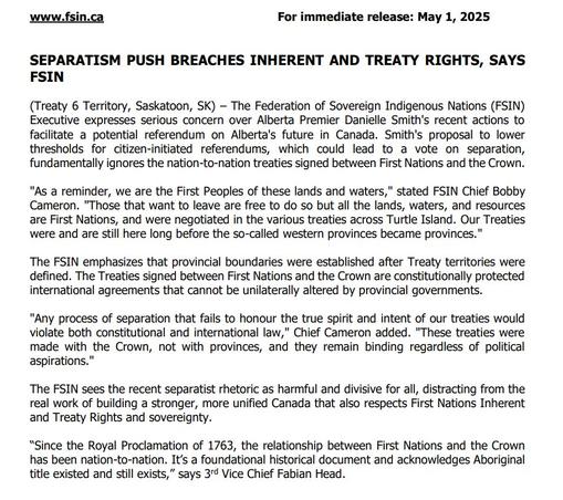 www.fsin.ca
For immediate release: May 1, 2025
SEPARATISM PUSH BREACHES INHERENT AND TREATY RIGHTS, SAYS FSIN
(Treaty 6 Territory, Saskatoon, SK) The Federation of Sovereign Indigenous Nations (FSIN) Executive expresses serious concern over Alberta Premier Danielle Smith's recent actions to facilitate a potential referendum on Alberta's future in Canada. Smith's proposal to lower thresholds for citizen-initiated referendums, which could lead to a vote on separation, fundamentally ignores the nation-to-nation treaties signed between First Nations and the Crown.
"As a reminder, we are the First Peoples of these lands and waters," stated FSIN Chief Bobby Cameron. "Those that want to leave are free to do so but all the lands, waters, and resources are First Nations, and were negotiated in the various treaties across Turtle Island. Our Treaties were and are still here long before the so-called western provinces became provinces."
The FSIN emphasizes that provincial boundaries were established after Treaty territories were defined. The Treaties signed between First Nations and the Crown are constitutionally protected international agreements that cannot be unilaterally altered by provincial governments.
"Any process of separation that fails to honour the true spirit and intent of our treaties would violate both constitutional and international law," Chief Cameron added. "These treaties were made with the Crown, not with provinces, and they remain binding regardless of political asp