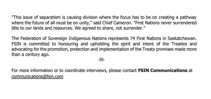 This issue of separatism is causing division where the focus has to be on creating a pathway where the future of all must be on unity," said Chief Cameron. "First Nations never surrendered title to our lands and resources. We agreed to share, not surrender."
The Federation of Sovereign Indigenous Nations represents 74 First Nations in Saskatchewan. FSIN is committed to honouring and upholding the spirit and intent of the Treaties and advocating for the promotion, protection and implementation of the Treaty promises made more than a century ago.
-30-
For more information or to coordinate interviews, please contact FSIN Communications at communications@fsin.com
