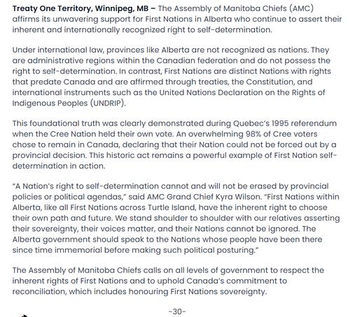 Treaty One Territory, Winnipeg, MB – The Assembly of Manitoba Chiefs (AMC) affirms its unwavering support for First Nations in Alberta who continue to assert their inherent and internationally recognized right to self-determination.

Under international law, provinces like Alberta are not recognized as nations. They are administrative regions within the Canadian federation and do not possess the right to self-determination. In contrast, First Nations are distinct Nations with rights that predate Canada and are affirmed through treaties, the Constitution, and international instruments such as the United Nations Declaration on the Rights of Indigenous Peoples (UNDRIP).

This foundational truth was clearly demonstrated during Quebec’s 1995 referendum when the Cree Nation held their own vote. An overwhelming 98% of Cree voters chose to remain in Canada, declaring that their Nation could not be forced out by a provincial decision. This historic act remains a powerful example of First Nation self-determination in action.

“A Nation’s right to self-determination cannot and will not be erased by provincial policies or political agendas,” said AMC Grand Chief Kyra Wilson. “First Nations within Alberta, like all First Nations across Turtle Island, have the inherent right to choose their own path and future. We stand shoulder to shoulder with our relatives asserting their sovereignty, their voices matter, and their Nations cannot be ignored. The Alberta government should speak to the Na