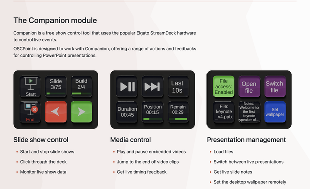 Screenshot z webu https://oscpoint.com

Text:
The Companion module
Companion is a free show control tool that uses the popular Elgato StreamDeck hardware to control live events.

OSCPoint is designed to work with Companion, offering a range of actions and feedbacks for controlling PowerPoint presentations.

Slide show control
Slide show control
Start and stop slide shows
Click through the deck
Monitor live show data
Slide show control
Media control
Play and pause embedded videos
Jump to the end of video clips
Get live timing feedback
Slide show control
Presentation management
Load files
Switch between live presentations
Get live slide notes
Set the desktop wallpaper remotely