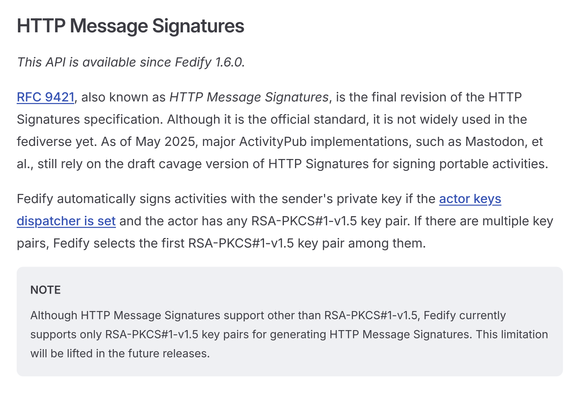 HTTP Message Signatures

This API is available since Fedify 1.6.0.

RFC 9421, also known as HTTP Message Signatures, is the final revision of the HTTP Signatures specification. Although it is the official standard, it is not widely used in the fediverse yet. As of May 2025, major ActivityPub implementations, such as Mastodon, et al., still rely on the draft cavage version of HTTP Signatures for signing portable activities.

Fedify automatically signs activities with the sender's private key if the actor keys dispatcher is set and the actor has any RSA-PKCS#1-v1.5 key pair. If there are multiple key pairs, Fedify selects the first RSA-PKCS#1-v1.5 key pair among them.

NOTE

Although HTTP Message Signatures support other than RSA-PKCS#1-v1.5, Fedify currently supports only RSA-PKCS#1-v1.5 key pairs for generating HTTP Message Signatures. This limitation will be lifted in the future releases.