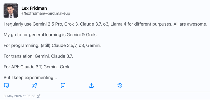 A tweet by Lex Fridman saying:

I regularly use Gemini 2.5 Pro, Grok 3, Claude 3.7, o3, Llama 4 for different purpuses. All are awesome.

My go to for general learning is Gemini & Grok.

For programming: (still) Claude 3.5/7, o3, Gemini.

For translation: Gemini, Claude 3.7.

For API: Claude 3.7, Gemini, Grok.

But I keep experimenting...