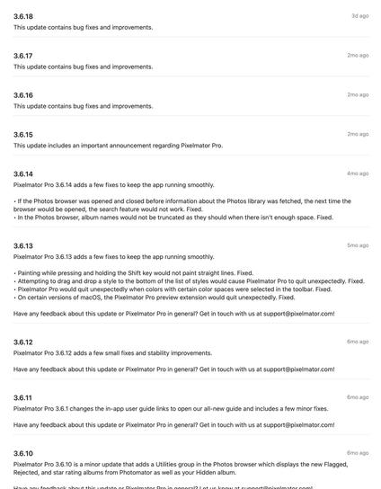3.6.18
This update contains bug fixes and improvements.

3.6.17
This update contains bug fixes and improvements.

3.6.16
This update contains bug fixes and improvements.

3.6.15

This update includes an important announcement regarding Pixelmator Pro.

3.6.14
Pixelmator Pro 3.6.14 adds a few fixes to keep the app running smoothly.

• If the Photos browser was opened and closed before information about the Photos library was fetched, the next time the
browser would be opened, the search feature would not work. Fixed.
• In the Photos browser, album names would not be truncated as they should when there isn't enough space. Fixed.

3.6.13
Pixelmator Pro 3.6.13 adds a few fixes to keep the app running smoothly.

• Painting while pressing and holding the Shift key would not paint straight lines. Fixed.
• Attempting to drag and drop a style to the bottom of the list of styles would cause Pixelmator Pro to quit unexpectedly. Fixed.
• Pixelmator Pro would quit unexpectedly when colors with certain color spaces were selected in the toolbar. Fixed.
• On certain versions of macOS, the Pixelmator Pro preview extension would quit unexpectedly. Fixed.

Have any feedback about this update or Pixelmator Pro in general? Get in touch with us at support@pixelmator.com!

3.6.12
Pixelmator Pro 3.6.12 adds a few small fixes and stability improvements.

Have any feedback about this update or Pixelmator Pro in general? Get in touch with us at support@pixelmator.com!

3.6.11.
Pixelmator Pro 3.6.1 chan