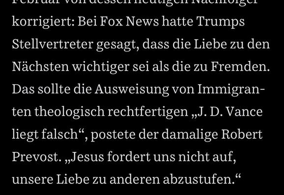 Bei Fox News hatte Trumps Stellvertreter gesagt, dass die Liebe zu den Nächsten wichtiger sei als die zu Fremden.
Das sollte die Ausweisung von Immigranten theologisch rechtfertigen „J. D. Vance liegt falsch" , postete der damalige Robert
Prevost. „Jesus fordert uns nicht auf, unsere Liebe zu anderen abzustufen."