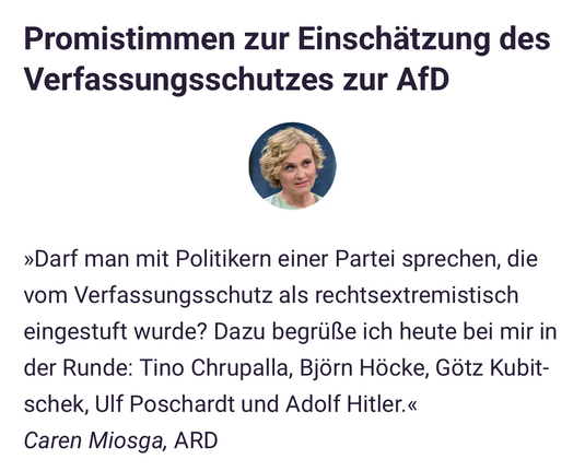 Promistimmen zur Einschätzung des Verfassungsschutzes zur AfD
Bild
»Darf man mit Politikern einer Partei sprechen, die vom Verfassungsschutz als rechtsextremistisch eingestuft wurde? Dazu begrüße ich heute bei mir in der Runde: Tino Chrupalla, Björn Höcke, Götz Kubitschek, Ulf Poschardt und Adolf Hitler.«
Caren Miosga, ARD