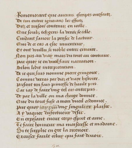 Photo du folio où se trouve le poème de Gringore. Il est tracé à l'encre brune sur le parchemin.
"Rememorant que aucuns escriptz ont fait,
De ton entrée ignorans les effectz
Ditz et raisons contenuz en icelle
Que soubz telz gens la verité se celle.
Cuidant savoir la pensée de l'acteur
Qui de ce cas a esté inventeur
Et ont voullu si noble entrée extraire
Non pas au vray mais du tout au contraire
Par quoy ie en vueil faire narration
Selon ledit interpretation
De ce qui suis nommé Pierre Gringoire
Comme verras par ditz et vraye histoire.
Present t'en fais princesse de haut pris
Car iay de faire ung tel cas entrepris
De par la ville on m'a charge donnée
Que du tout fust a mon vueil ordonnée
Par qyou iay prins ung singulier plaisir
A y vaquer d'afectueux desir
En exposant cueur, corps, esprit et ame
Te faire honneur ma maitresse et madame
Si te supplie en gré la recevoir
Excuser fault celuy qui fait devoir."