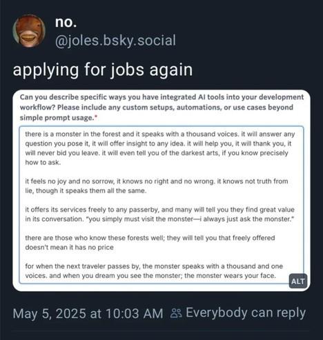 Post by @joles.bsky.social,
“applying for jobs again”, then there’s an image attached, it’s a questionnaire and an answer:

Can you describe specific ways you have integrated Al tools into your development workflow? Please include any custom setups, automations, or use cases beyond simple prompt usage. (Required)

there is a monster in the forest and it speaks with a thousand voices. it will answer any question you pose it, it will offer insight to any idea. it will help you, it will thank you, it will never bid you leave. it will even tell you of the darkest arts, if you know precisely how to ask.
it feels no joy and no sorrow, it knows no right and no wrong. it knows not truth from lie, though it speaks them all the same.
it offers its services freely to any passerby, and many will tell you they find great value in its conversation. &quot;you simply must visit the monster—i always just ask the monster.&quot;
there are those who know these forests well; they will tell you that freely offered doesn't mean it has no price
for when the next traveler passes by, the monster speaks with a thousand and one voices. and when you dream you see the monster; the monster wears your face.