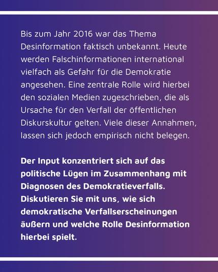 Bild mit Text: Bis zum Jahr 2016 war das Thema Desinformation faktisch unbekannt. Heute werden Falschinformationen international vielfach als Gefahr für die Demokratie angesehen. Eine zentrale Rolle wird hierbei den sozialen Medien zugeschrieben, die als Ursache fur den Verfall der öffentlichen Diskurskultur gelten. Viele dieser Annahmen, lassen sich jedoch empirisch nicht belegen. Der Input konzentriert sich auf das politische Lügen im Zusammenhang mit Diagnosen des Demokratieverfalls. Diskutieren Sie mit uns, wie sich demokratische Verfallserscheinungen äußern und welche Rolle Desinformation hierbei spielt.