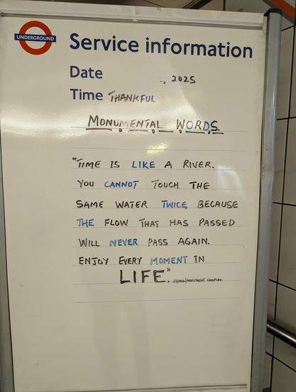 Blackboard message in Monument tube in London: Time Is like a river. You cannot touch the same water twice, because the flaw that has passed will never pass again. Enjoy every moment in Life