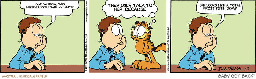 Original Garfield comic from January 2, 2010
Text replaced with lyrics from: Baby Got Back

Transcript:
• But, Ya Know, Who Understands Those Rap Guys?
• They Only Talk To Her, Because
• She Looks Like A Total Prostitute, Okay?


--------------
Original Text:
• Jon:  I'd like to forget the bad times.  
• Garfield:  The ceiling needs mopping.
• Jon:  But it's hard to keep up.