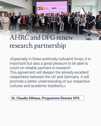 AHRC and DFG renew research partnership and celebrate the 100th project in their bilateral funding initiative
Dr. Claudia Althaus, Programme Director DFG:
»Especially in these politically turbulent times, it is important but also a great pleasure to be able to count on reliable partners in research. 
This agreement will deepen the already excellent cooperation between the UK and Germany. It will promote a better understanding of our respective cultures and academic traditions.«