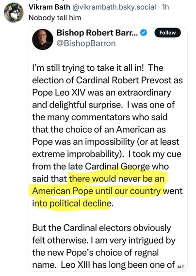 Quote post from Vikram Bath @vikrambath.bsky.social 
Nobody tell him

Quoted post from Bishop Robert Barron @BishopBarron
I'm still trying to take it all in! The election of Cardinal Robert Prevost as
Pope Leo XIV was an extraordinary and delightful surprise. | was one of
the many commentators who said that the choice of an American as
Pope was an impossibility (or at least extreme improbability). | took my cue
from the late Cardinal George who said that there would never be an American Pope until our country went into political decline. 

But the Cardinal electors obviously felt otherwise. | am very intrigued by
the new Pope’s choice of regnal name. Leo XIII has long been one of ... 

(end of clipped portion)