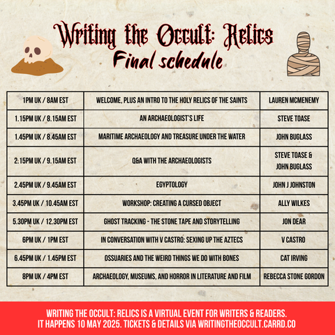 A table with the schedule for Writing the Occult: Relics on Saturday 10 May.

1pm UK: Welcome, plus an intro to the holy relics of the saints, with Lauren McMenemy
1.15pm: An archaeologist's life, with Steve Toase
1.45pm: Maritime archaeology and treasure under the water, with John Buglass
2.15pm: Q&A with the archaeologists
2.45pm: Egyptology, with John J Johnston 
3.45pm: Workshop: Creating a cursed object, with Ally Wilkes
5.30pm: Ghost tracking - The Stone Tape and storytelling, with Jon Dear
6pm: In conversation with V Castro: Sexing up the Aztecs
6.45pm: Ossuaries and the weird things we do with bones, with Cat Irving
8pm: Archaeology, museums, and horror in literature and film, with Rebecca Stone Gordon
