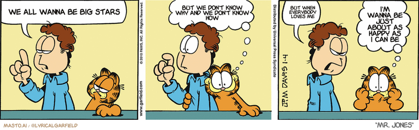 Original Garfield comic from January 4, 2010
Text replaced with lyrics from: Mr. Jones

Transcript:
• We All Wanna Be Big Stars
• But We Don't Know Why And We Don't Know How
• But When Everybody Loves Me
• I'm Wanna Be Just About As Happy As I Can Be


--------------
Original Text:
• Jon:  There's only one way to get ahead in this world.  
• Garfield:  Sponge off someone else!
• Jon:  Hard work
• Garfield:  Whoa, there are TWO ways?!