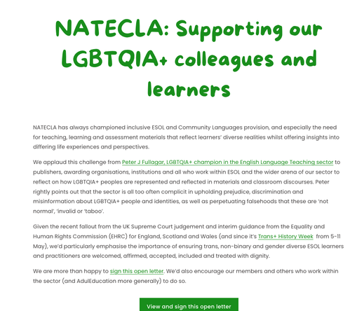 Screenshot from NATECLA website:
NATECLA: Supporting our LGBTQIA+ colleagues and learners.

NATECLA has always championed inclusive ESOL and Community Languages provision, and especially the need for teaching, learning and assessment materials that reflect learners’ diverse realities whilst offering insights into differing life experiences and perspectives.

We applaud this challenge from Peter J Fullagar, LGBTQIA+ champion in the English Language Teaching sector to publishers, awarding organisations, institutions and all who work within ESOL and the wider arena of our sector to reflect on how LGBTQIA+ peoples are represented and reflected in materials and classroom discourses. Peter rightly points out that the sector is all too often complicit in upholding prejudice, discrimination and misinformation about LGBTQIA+ people and identities, as well as perpetuating falsehoods that these are ‘not normal’, ‘invalid or ‘taboo’.

Given the recent fallout from the UK Supreme Court judgement and interim guidance from the Equality and Human Rights Commission (EHRC) for England, Scotland and Wales (and since it’s Trans+ History Week  from 5-11 May), we’d particularly emphasise the importance of ensuring trans, non-binary and gender diverse ESOL learners and practitioners are welcomed, affirmed, accepted, included and treated with dignity.
