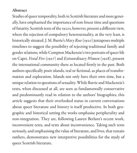 Studies of queer temporality, both in Scottish literature & more generally, have emphasised the importance of non-linear time & questions of futurity. Scottish texts of the 1920s, however, present a different view, where the rejection of compulsory heterosexuality, at the very least, is historically situated. J. M. Barrie’s Mary Rose (1920) juxtaposes multiple timelines to suggest the possibility of rejecting traditional family & gender relations, while Compton Mackenzie’s two portraits of queer life on Capri, Vestal Fire (1927) & Extraordinary Women (1928), present the international community there as located firmly in the past. Both authors specifically posit islands, real or fictional, as places of transformation & exploration. Islands not only have their own time, but a unique relation to questions of sexuality. While Barrie & Mackenzie’s texts, when discussed at all, are seen as fundamentally conservative & predominantly read in relation to the authors’ biographies, this article suggests that their overlooked status in current conversations about queer literature & history is itself productive. In both geographic & historical setting the works emphasise peripherality & non-integration. They are, following Lauren Berlant’s recent work, inconvenient texts, & texts about inconvenience. Taking such texts seriously, & emphasising the value of literature, & lives, that remain outliers, demonstrates new interpretive possibilities for the study of queer Scottish literature.