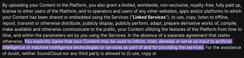 By uploading your Content to the Platform, you also grant a limited, worldwide, non-exclusive, royalty-free, fully paid up, license to other users of the Platform, and to operators and users of any other websites, apps and/or platforms to which your Content has been shared or embedded using the Services ('Linked Services"), to use, copy, listen to offiine, repost, transmit or otherwise distribute, publicly display, publicly perform, adapt, prepare derivative works of, compile, make available and otherwise communicate to the public, your Content utilizing the features of the Platform from time to time, and within the parameters set by you using the Services. In the absence of a separate agreement that states otherwise, You explicitly agree that your Content may be used to inform, train, develop or serve as input to artificial intelligence or machine intelligence technologies or services as part of and for providing the services. For the avoidance of doubt, neither SoundCloud nor any third party is allowed to (i) use, copy or