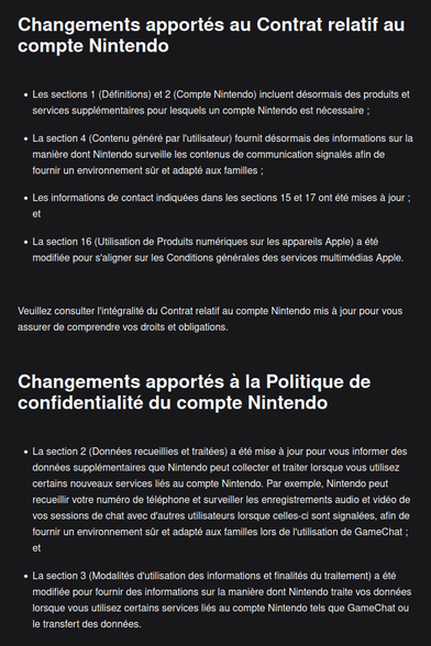 Capture du courriel et je ne peux pas tout coller, donc sélection.

Changements apportés au Contrat relatif au compte Nintendo
- La section 4 (CGU) fournit désormais des informations sur la manière dont Nintendo surveille les contenus de communication signalés afin de fournir un environnement sûr et adapté aux familles
- La section 16 (Utilisation de Produits numériques sur les appareils Apple) a été modifiée pour s'aligner sur les Conditions générales des services multimédias Apple.

Changements apportés à la Politique de confidentialité du compte Nintendo
- La section 2 (Données recueillies et traitées) a été mise à jour pour vous informer des données supplémentaires que Nintendo peut collecter et traiter lorsque vous utilisez certains nouveaux services liés au compte Nintendo. Par exemple, Nintendo peut recueillir votre numéro de téléphone et surveiller les enregistrements audio et vidéo de vos sessions de chat avec d'autres utilisateurs lorsque celles-ci sont signalées, afin de fournir un environnement sûr et adapté aux familles lors de l'utilisation de GameChat
- La section 3 (Modalités d'utilisation des informations et finalités du traitement) a été modifiée pour fournir des informations sur la manière dont Nintendo traite vos données lorsque vous utilisez certains services liés au compte Nintendo tels que GameChat ou le transfert des données.