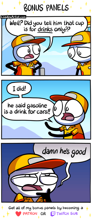 3 bonus panels from a Loading Artist comic. 1: One gas station worker asks, “Well? Did you tell him the cup’s for DRINKS only?” 2: The other replies, “I did! He said gasoline is a drink for cars!!” 3: Close-up of the first worker, squinting with a shadowed face, hand on chin: “Damn. He’s good.”