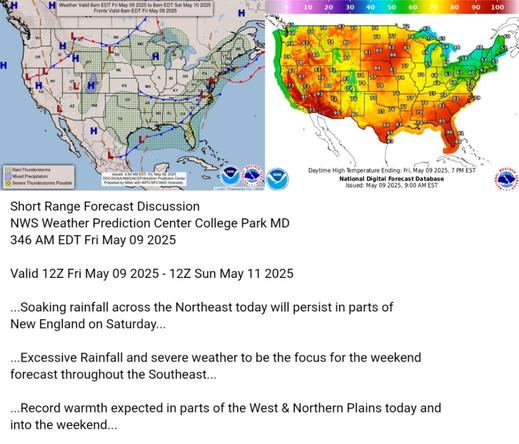 Valid 12Z Fri May 09 2025 - 12Z Sun May 11 2025

...Soaking rainfall across the Northeast today will persist in parts of
New England on Saturday...

...Excessive Rainfall and severe weather to be the focus for the weekend
forecast throughout the Southeast...

...Record warmth expected in parts of the West & Northern Plains today and
into the weekend...