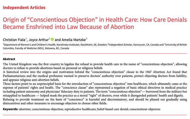 Independent Articles
Origin of“Conscientious Objection” in Health Care: How Care Denials
Became Enshrined into Law Because of Abortion
Christian Fiala1, Joyce Arthur2 and Amelia Martzke3
1Department of Women’s and Children’s Health, Karolinska Institutet, Stockholm, SE, Sweden; 2Independent Scholar, Vancouver, CA, Canada and 3University of British
Columbia, Faculty of Medicine (MS1), Kelowna, BC, Canada
Abstract
The United Kingdom was the first country to legalize the refusal to provide health care in the name of“conscientious objection”, allowing
doctors to refuse to provide abortions based on personal or religious beliefs.
A historical review into the origins and motivation behind the“conscientious objection” clause in the 1967 Abortion Act found that
Parliamentarians and the medical profession wanted to preserve doctors’ authority over patients, protect objecting doctors from liability,
and appease religious anti-abortion beliefs.
These factors point to an unprincipled basis for the introduction of“conscientious objection” into healthcare, which ultimately came at the
expense of patients’ rights and health. The“conscience clause” also represented a negation of basic ethical directives in medical practice
including patient autonomy and physicians’ fiduciary duty to patients. The term“conscientious objection”
— borrowed from the military but
misapplied to healthcare— helped mask the practice as a moral“right” of doctors, even while it disregarded patients’ health and dignity