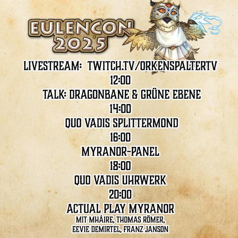 LIVESTREAM:  twitch.tv/orkenspaltertv
12:00 
 talk: Dragonbane & Grüne Ebene
14:00
 Quo Vadis Splittermond
16:00
Myranor-Panel
18:00
Quo Vadis Uhrwerk
20:00
ACTUAL PLAY Myranor 
mit Mháire, Thomas Römer, 
Eevie demirtel, Franz Janson