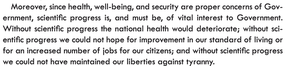 "Moreover, since health, well-being, and security are proper concerns of Government, scientific progress is, and must be, of vital interest to Government. Without scientific progress the national health would deteriorate; without scientific progress we could not hope for improvement in our standard of living or for an increased number of jobs for our citizens; and without scientific progress we could not have maintained our liberties against tyranny." - Vannevar Bush, The Endless Frontier (1945)