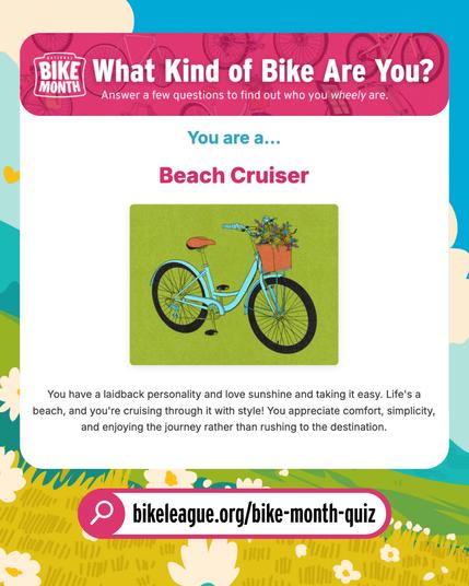Quiz result: What kind of bike are you? You are a ... Beach Cruiser. You have a laidback personality and love sunshine and taking it easy. Life's a beach, and you're cruising through it with style. You appreciate comfort, simplicity, and enjoying the journey rather than rushing to the destination. Bikeleague.org/bike-month-quiz