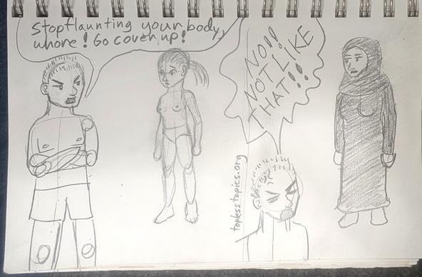 Two panel comic 
panel one: a topless man in swim trunks is yelling at a startled looking woman with no shirt and conservative lower body swimwear: stop flaunting your body, whore! Go cover up!
Panel two: the same man is yelling at another woman now covered with only her face and hands showing in a burkini (a burka in waterproof fabric meant for swimming for Muslim women): No! Not like that!!