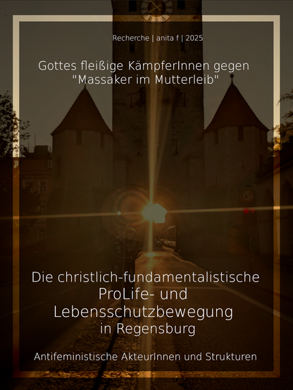 Recherche | anita f| 2025
Gottes fleißige KämpferInnen gegen
"Massaker im Mutterleib"
Die christlich-fundamentalistische
ProLife- und
Lebensschutzbewegung
in Regensburg
Antifeministische AkteurInnen und Strukturen